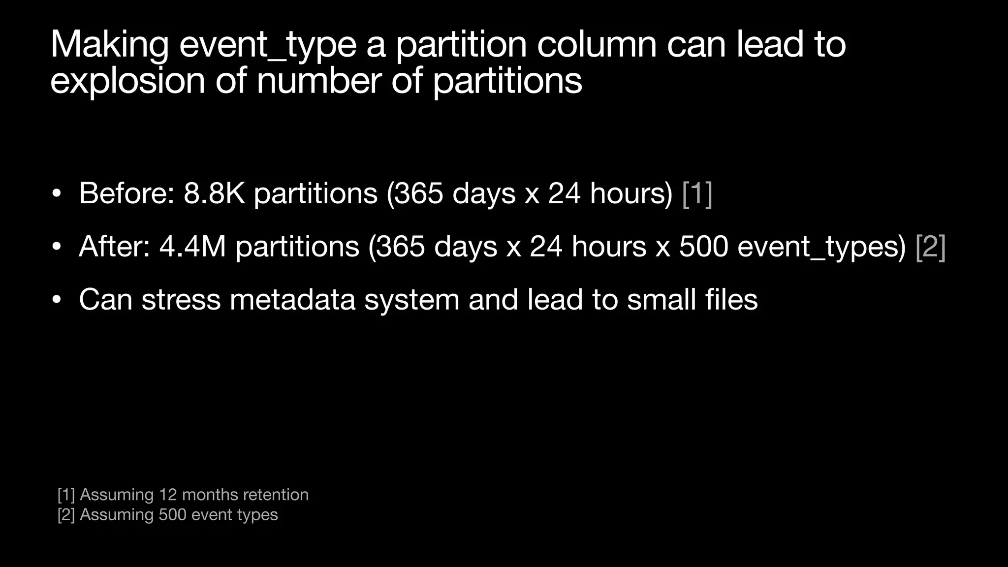 Making event_type a partition column can lead to
explosion of number of partitions
• Before: 8.8K partitions (365 days x 24 hours) [1]

• After: 4.4M partitions (365 days x 24 hours x 500 event_types) [2]

• Can stress metadata system and lead to small
fi
les
[1] Assuming 12 months retention

[2] Assuming 500 event types
 