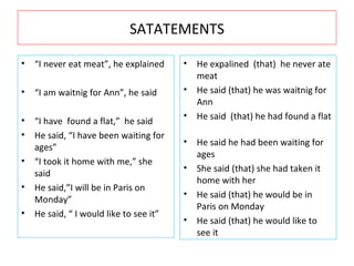 SATATEMENTS “ I never eat meat”, he explained  “ I am waitnig for Ann”, he said  “ I have  found a flat,”  he said  He said, “I have been waiting for ages”  “ I took it home with me,” she said  He said,”I will be in Paris on Monday” He said, “ I would like to see it” He expalined  (that)  he never ate meat He said (that) he was waitnig for Ann  He said  (that) he had found a flat  He said he had been waiting for ages  She said (that) she had taken it home with her  He said (that) he would be in Paris on Monday  He said (that) he would like to see it 