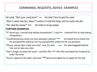 COMMANDS, REQUESTS, ADVICE: EXAMPLES He said, “Get your coat,tom!” He told Tom to get his coat “ Don´t swim too far, boys!”I said   I told the boys not to swim too far “ He said,Go away!” He told us to go away FURTHER EXAMPLES: “ If I were you, I would stop taking tranquilizers,” I said I advised him to stop taking tranquilizers “ Could/would you show me your passport ,please? He asked me to show him his passport/He asked to see my passport/He asked me for my passport “ Please, please don´t take any risks” said  his wife His wife begged/implred him not to take any risks “ Don´t forget to order the wine”, said Mrs Pitt   Mrs Pitt reminded her husband to order the wine “ Go on, apply for the job2, said Jack   Jack encouraged me to apply for the job 
