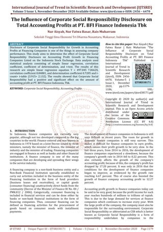 International Journal of Trend in Scientific Research and Development (IJTSRD)
Volume 5 Issue 1, November-December
@ IJTSRD | Unique Paper ID – IJTSRD38171
The Influence of Corporate Social Responsibility Disclosure
Total Accounting Profits
Nur Aisyah,
Sekolah Tinggi Ilmu Ekonomi Tri Dharma Nusantara, Makassar, Indonesia
ABSTRACT
Disclosure of Corporate Social Responsibility for Growth in Accounting
Profits at Financing Companies is one of the things in assessing company
performance. This study aims to determine the effect of Corporate Social
Responsibility Disclosure on Accounting
Companies Listed on the Indonesia Stock Exchange. Data analysis used
statistical analysis consisting of simple linear regression, correlation
coefficient, coefficient of determination, and t
research are simple linear regression equation Y = 497.045 7.0662X,
correlation coefficient 0.84881, and determination coefficient 0.7205 and t
count> t-table (3.915> 2.132). The results showed that Corporate Social
Responsibility had a positive and significant effec
accounting profit at PT. BFI Finance Indonesia, Tbk.
KEYWORD: Corporate Social Responsibility, Accounting Profits
1. INTRODUCTION
In Indonesia, finance companies are currently very
popular, although not too developed compared to the big
countries in the world. Finance entered and was known in
Indonesia in 1974 based on a Joint Decree issued by three
ministers, namely the minister of finance, the minister of
industry and the minister of trading. Financing companies
are engaged in finance as well as banks and other financial
institutions. A finance company is one of the many
companies that are developing and spreading their wings
in the service industry.
A financing company is a non-bank business entity and a
Non-Bank Financial Institution specially established to
carry out activities included in the busin
Financing Institution in the form of fund providers
(business leases and receivables), or capital goods
(consumer financing) unattractively direct funds from the
community (Decree of the Minister of Finance RI No. 84 /
PMK.012 / 2006). Categorically, consumer financing is
included in financial services and can be done either by
banks or non-bank financial institutions in the form of
financing companies. Thus, consumer financing can be
defined as financing activities for the procurement of
goods based on consumer needs with installment
payments.
International Journal of Trend in Scientific Research and Development (IJTSRD)
December 2020 Available Online: www.ijtsrd.com
38171 | Volume – 5 | Issue – 1 | November-
f Corporate Social Responsibility Disclosure
Total Accounting Profits at PT. BFI Finance Indonesia Tbk
Nur Aisyah, Nur Fatwa Basar, Rais Muharram
Sekolah Tinggi Ilmu Ekonomi Tri Dharma Nusantara, Makassar, Indonesia
Disclosure of Corporate Social Responsibility for Growth in Accounting
Profits at Financing Companies is one of the things in assessing company
performance. This study aims to determine the effect of Corporate Social
Responsibility Disclosure on Accounting Profit Growth in Financing
Companies Listed on the Indonesia Stock Exchange. Data analysis used
statistical analysis consisting of simple linear regression, correlation
coefficient, coefficient of determination, and t-test. The results of this
e simple linear regression equation Y = 497.045 7.0662X,
correlation coefficient 0.84881, and determination coefficient 0.7205 and t-
table (3.915> 2.132). The results showed that Corporate Social
Responsibility had a positive and significant effect on the amount of
accounting profit at PT. BFI Finance Indonesia, Tbk.
Corporate Social Responsibility, Accounting Profits
How to cite this paper:
Fatwa Basar | Rais Muharram "The
Influence of Corporate Social
Responsibility Disclosure on Total
Accounting Profits at PT. BFI Finance
Indonesia Tbk" Published in
International
Journal of Trend in
Scientific Research
and Development
(ijtsrd), ISSN: 2456
6470, Volume
Issue-1, December
2020, pp.1179
1186, URL:
www.ijtsrd.com/papers/ijtsrd3817
Copyright © 20
International Journal of Trend in
Scientific Research and Development
Journal. This is an Open Access article
distributed under
the terms of the
Creative Commons
Attribution License (CC BY 4.0)
(http://creativecommons.org/licenses/by/4.0
In Indonesia, finance companies are currently very
popular, although not too developed compared to the big
Finance entered and was known in
in 1974 based on a Joint Decree issued by three
ministers, namely the minister of finance, the minister of
industry and the minister of trading. Financing companies
are engaged in finance as well as banks and other financial
is one of the many
companies that are developing and spreading their wings
bank business entity and a
Bank Financial Institution specially established to
carry out activities included in the business entity of the
Financing Institution in the form of fund providers
(business leases and receivables), or capital goods
(consumer financing) unattractively direct funds from the
community (Decree of the Minister of Finance RI No. 84 /
tegorically, consumer financing is
included in financial services and can be done either by
bank financial institutions in the form of
financing companies. Thus, consumer financing can be
defined as financing activities for the procurement of
goods based on consumer needs with installment
The development of finance companies in Indonesia is still
very difficult in recent years. The room for growth in
domestic finance companies is still very narrow. This
makes it difficult for finance companies to earn profits,
which causes their profit growth to be very slow. In the
last three years, from 2014 to 2016, the development of
finance companies experienced a slowdown, because the
company's growth rate in 2014 fell to 0.22 percent. This
also certainly affects the growth of the company's
accounting profit, because of this, the company's profit has
dropped by 17.20 percent. It was only in 2016 that the
conditions for the development of finance companies
began to improve, as evidenced by the g
reaching 6.67 percent. This of course also boosted the
growth of finance company accounting profit to 12.27
percent.
Accounting profit growth in finance companies today can
be said to be very good, because the profit income for each
year reaches hundreds of millions to trillions of rupiah.
This is due to the large demand for services at finance
companies which continues to increase every year. With
the large profit of the company, the company must also be
responsible for the surrounding environm
Social Responsibility or abbreviated as CSR which is better
known as Corporate Social Responsibility is a form of
responsibility undertaken by companies to the
International Journal of Trend in Scientific Research and Development (IJTSRD)
www.ijtsrd.com e-ISSN: 2456 – 6470
-December 2020 Page 1179
f Corporate Social Responsibility Disclosure on
t PT. BFI Finance Indonesia Tbk
Sekolah Tinggi Ilmu Ekonomi Tri Dharma Nusantara, Makassar, Indonesia
How to cite this paper: Nur Aisyah | Nur
Fatwa Basar | Rais Muharram "The
Influence of Corporate Social
Responsibility Disclosure on Total
ccounting Profits at PT. BFI Finance
Indonesia Tbk" Published in
International
Journal of Trend in
Scientific Research
and Development
(ijtsrd), ISSN: 2456-
6470, Volume-5 |
1, December
2020, pp.1179-
1186, URL:
www.ijtsrd.com/papers/ijtsrd38171.pdf
Copyright © 2020 by author(s) and
International Journal of Trend in
Scientific Research and Development
Journal. This is an Open Access article
distributed under
the terms of the
Creative Commons
Attribution License (CC BY 4.0)
http://creativecommons.org/licenses/by/4.0)
The development of finance companies in Indonesia is still
very difficult in recent years. The room for growth in
domestic finance companies is still very narrow. This
ce companies to earn profits,
which causes their profit growth to be very slow. In the
last three years, from 2014 to 2016, the development of
finance companies experienced a slowdown, because the
company's growth rate in 2014 fell to 0.22 percent. This
so certainly affects the growth of the company's
accounting profit, because of this, the company's profit has
dropped by 17.20 percent. It was only in 2016 that the
conditions for the development of finance companies
began to improve, as evidenced by the growth rate
reaching 6.67 percent. This of course also boosted the
growth of finance company accounting profit to 12.27
Accounting profit growth in finance companies today can
be said to be very good, because the profit income for each
s hundreds of millions to trillions of rupiah.
This is due to the large demand for services at finance
companies which continues to increase every year. With
the large profit of the company, the company must also be
responsible for the surrounding environment. Corporate
Social Responsibility or abbreviated as CSR which is better
known as Corporate Social Responsibility is a form of
responsibility undertaken by companies to the
IJTSRD38171
 