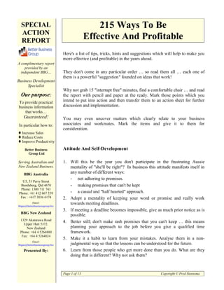 SPECIAL                                          215 Ways To Be
  ACTION
  REPORT                                       Effective And Profitable
                                Here's a list of tips, tricks, hints and suggestions which will help to make you
                                more effective (and profitable) in the years ahead.
A complimentary report
    provided by an
  independent BBG…              They don't come in any particular order … so read them all … each one of
                                them is a powerful "suggestion" founded on ideas that work!
Business Development
      Specialist
                                Why not grab 15 "interrupt free" minutes, find a comfortable chair … and read
  Our purpose:                  the report with pencil and paper at the ready. Mark those points which you
To provide practical            intend to put into action and then transfer them to an action sheet for further
business information            discussion and implementation.
    that works…
    Guaranteed!                 You may even uncover matters which clearly relate to your business
In particular how to:           associates and workmates. Mark the items and give it to them for
                                consideration.
   Increase Sales
   Reduce Costs
   Improve Productivity

     Better Business            Attitude And Self-Development
       Group Ltd

Serving Australian and          1. Will this be the year you don't participate in the frustrating Aussie
New Zealand Business.              mentality of "she'll be right"? In business this attitude manifests itself in
    BBG Australia
                                   any number of different ways:
                                   - not adhering to promises.
  U5, 51 Perry Street
 Bundaberg, Qld 4670               - making promises that can't be kept
 Phone: 1300 711 743
Phone: +61 412 667 559             - a casual and "half hearted" approach.
 Fax : +617 3036 6174           2. Adopt a mentality of keeping your word or promise and really work
          Email:                   towards meeting deadlines.
bbgau@betterbusinessgroup.biz
                                3. If meeting a deadline becomes impossible, give as much prior notice as is
  BBG New Zealand
                                   possible.
 1329 Akatarawa Road            4. Better still; don't make rash promises that you can't keep … this means
   Upper Hutt 5372.
     New Zealand                   planning your approach to the job before you give a qualified time
 Phone: +64 4 5266880              framework.
  Fax: +64 4 5264024
                                5. Make it a habit to learn from your mistakes. Analyse them in a non-
          Email:
bbgnz@betterbusinessgroup.biz      judgmental way so that the lessons can be understood for the future.
    Presented By:               6. Learn from those people who get more done than you do. What are they
                                   doing that is different? Why not ask them?



                                Page 1 of 13                                           Copyright © Fred Steensma
 