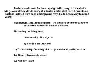 Bacteria are known for their rapid growth, many of the enterics
will grow and then divide every 20 minutes under ideal conditions. Some
bacteria isolated from deep underground may divide once every hundred
years!
Generation Time (doubling time): the amount of time required to
double the number of cells in a culture.
Measuring doubling time:
theoretically: Nt = No x 2n
by direct measurement:
1.) Turbidimetry: Semi-log plot of optical density (OD) vs. time
2.) Direct microscopic count
3.) Viability count
 