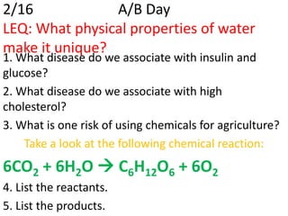 2/16            A/B Day
LEQ: What physical properties of water
make it unique?
1. What disease do we associate with insulin and
glucose?
2. What disease do we associate with high
cholesterol?
3. What is one risk of using chemicals for agriculture?
    Take a look at the following chemical reaction:
6CO2 + 6H2O  C6H12O6 + 6O2
4. List the reactants.
5. List the products.
 