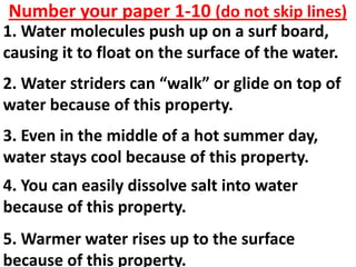 Number your paper 1-10 (do not skip lines)
1. Water molecules push up on a surf board,
causing it to float on the surface of the water.
2. Water striders can “walk” or glide on top of
water because of this property.
3. Even in the middle of a hot summer day,
water stays cool because of this property.
4. You can easily dissolve salt into water
because of this property.
5. Warmer water rises up to the surface
because of this property.
 