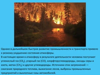 Однако в дальнейшем быстрое развитие промышленности и транспорта привело
к резкому ухудшению состояния атмосферы.
В настоящее время в атмосферу в результате деятельности человека поступают
углекислый газ (С02), угарный газ (СО), хлорфторуглеводороды, оксиды серы и
азота, метан (СН4) и другие углеводороды. Источники этих загрязнений —
сжигание природного топлива, выжигание лесов, выбросы промышленных
предприятий и выхлопные газы автомобилей.
 