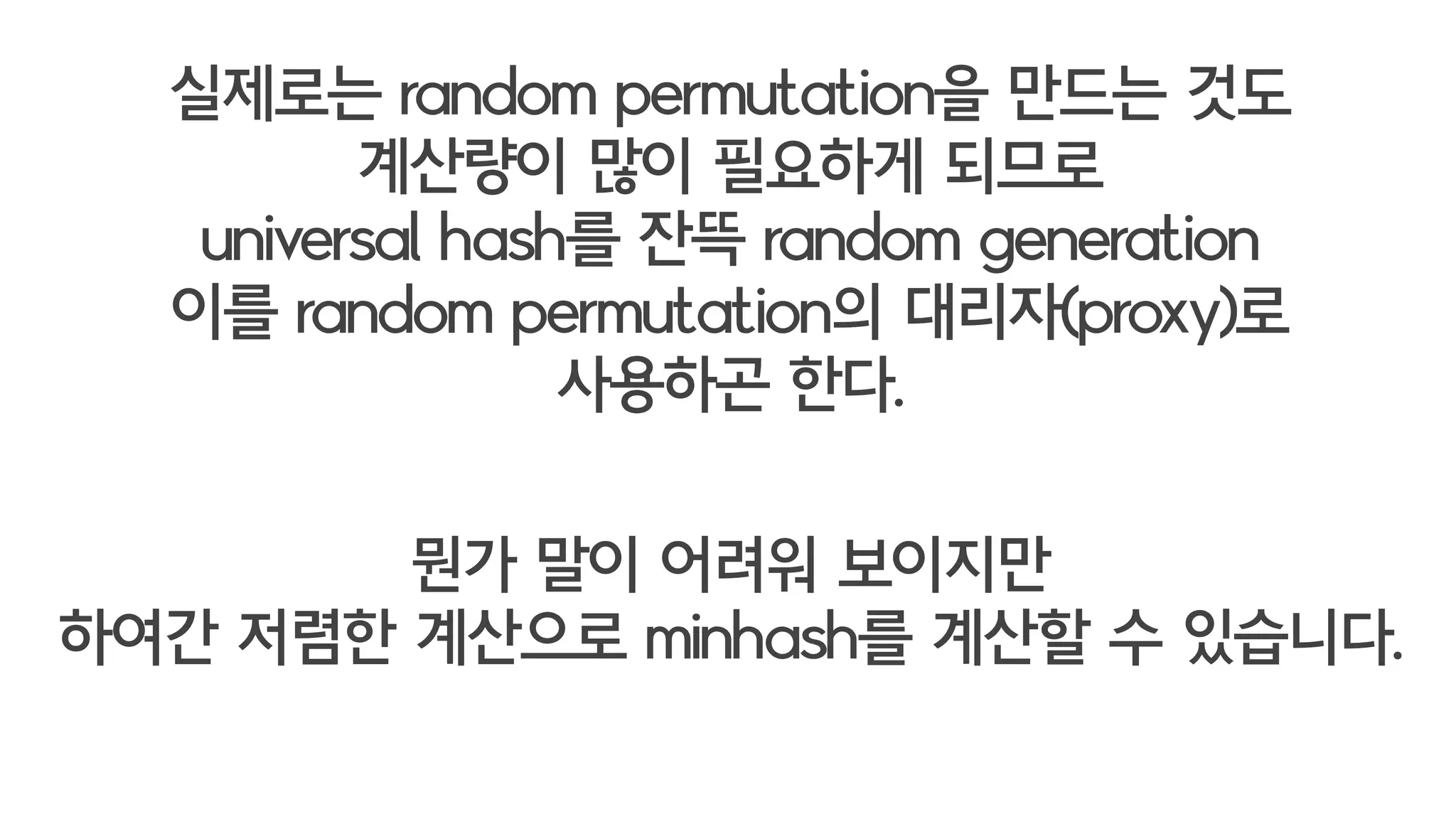 실제로는 random permutation을 만드는 것도
계산량이 많이 필요하게 되므로
universal hash를 잔뜩 random generation
이를 random permutation의 대리자(proxy)로
사용하곤 한다.
뭔가 말이 어려워 보이지만
하여간 저렴한 계산으로
minhash를 얻을 수 있습니다.
 