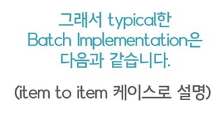 그래서 typical한
Batch Implementation은
다음과 같습니다.
(item to item 케이스로 설명)
 