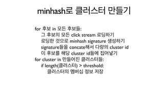 minhash로 클러스터 만들기
for 후보 in 모든 후보들:
그 후보의 모든 click stream 로딩하기
로딩한 것으로 minhash signature 생성하기
signature들을 concate해서 다량의 cluster id
이 후보를 해당 cluster id들에 집어넣기
for cluster in 만들어진 클러스터들:
if length(클러스터) > threshold:
클러스터의 멤버십 정보 저장
 