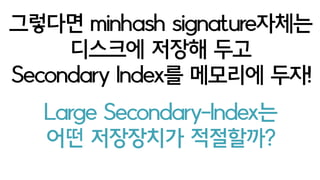 item A
item B
item C
923 1032 58 74
87 1032 123 80
923 872 58 80
Sig1 Sig2 Sig3 Sig4
이렇게 signature로 표현 될 때 Secondary-Index KV Storage
Sig위치와 값 pair를 Key로 하고
그걸 가지는 item리스트를 Value
Key Value
Sig1-923 A-C
Sig2-872 C
sig3-58 A-C
sig4-80 B-C
A : 2회/4sigs
B : 1회/4sigs
A : 0.5
B : 0.25
Value에 등장한 item이름 횟수만큼이
내 sig와 겹치는 갯수이고 = jaccard에 비레 =
 