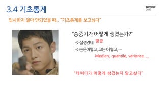 3.4 기초통계
입사한지 얼마 안되었을 때.. “기초통계를 보고싶다”
“송중기가 어떻게생겼는가?”
->잘생겼네.
->눈은어떻고,코는어떻고,…
평균
Median, quantile, variance, …
“데이터가 어떻게 생겼는지 알고싶다”
 