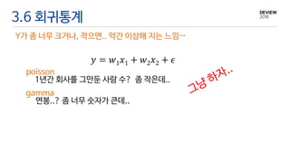 3.6 회귀통계
Y가 좀 너무 크거나, 작으면.. 약간 이상해 지는 느낌…
𝑦 = 𝑤1 𝑥1 + 𝑤2 𝑥2 + 𝜖
1년간 회사를 그만둔 사람 수? 좀 작은데..
연봉..? 좀 너무 숫자가 큰데..
poisson
gamma
 