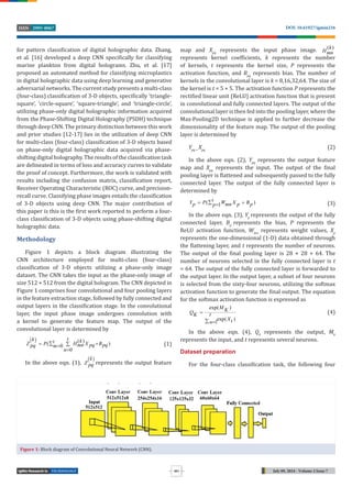 TECHNOLOGY July 09, 2024 - Volume 2 Issue 7
DOI: 10.61927/igmin216
2995-8067
ISSN
551
for pattern classi ication of digital holographic data. Zhang,
et al. [16] developed a deep CNN speci ically for classifying
marine plankton from digital holograms. Zhu, et al. [17]
proposed an automated method for classifying microplastics
in digital holographic data using deep learning and generative
adversarial networks. The current study presents a multi-class
(four-class) classi ication of 3-D objects, speci ically ‘triangle-
square’, ‘circle-square’, ‘square-triangle’, and ‘triangle-circle’,
utilizing phase-only digital holographic information acquired
from the Phase-Shifting Digital Holography (PSDH) technique
through deep CNN. The primary distinction between this work
and prior studies [12-17] lies in the utilization of deep CNN
for multi-class (four-class) classi ication of 3-D objects based
on phase-only digital holographic data acquired via phase-
shifting digital holography. The results of the classi ication task
are delineated in terms of loss and accuracy curves to validate
the proof of concept. Furthermore, the work is validated with
results including the confusion matrix, classi ication report,
Receiver Operating Characteristic (ROC) curve, and precision-
recall curve. Classifying phase images entails the classi ication
of 3-D objects using deep CNN. The major contribution of
this paper is this is the irst work reported to perform a four-
class classi ication of 3-D objects using phase-shifting digital
holographic data.
Methodology
Figure 1 depicts a block diagram illustrating the
CNN architecture employed for multi-class (four-class)
classi ication of 3-D objects utilizing a phase-only image
dataset. The CNN takes the input as the phase-only image of
size 512 × 512 from the digital hologram. The CNN depicted in
Figure 1 comprises four convolutional and four pooling layers
in the feature extraction stage, followed by fully connected and
output layers in the classi ication stage. In the convolutional
layer, the input phase image undergoes convolution with
a kernel to generate the feature map. The output of the
convolutional layer is determined by
  ( )
( )
0
0
t
k k
t
Z P H X B
mn pq pq
pq m
n

 



(1)
In the above eqn. (1),
 
k
Z pq represents the output feature
map and Xpq
represents the input phase image. ( )
k
Hmn
represents kernel coef icients, k represents the number
of kernels, t represents the kernel size, P represents the
activation function, and Bpq
represents bias. The number of
kernels in the convolutional layer is k = 8,16,32,64. The size of
the kernel is t = 5 × 5. The activation function P represents the
recti ied linear unit (ReLU) activation function that is present
in convolutional and fully connected layers. The output of the
convolutional layer is then fed into the pooling layer, where the
Max-Pooling2D technique is applied to further decrease the
dimensionality of the feature map. The output of the pooling
layer is determined by
Ypq =
Xpq
(2)
In the above eqn. (2), Ypq
represents the output feature
map and Xpq
represents the input. The output of the inal
pooling layer is lattened and subsequently passed to the fully
connected layer. The output of the fully connected layer is
determined by
( )
1
t
Y P W X B
p mn p p
p

 
 (3)
In the above eqn. (3), Yp
represents the output of the fully
connected layer, Bp
represents the bias, P represents the
ReLU activation function, Wmn
represents weight values, Xp
represents the one-dimensional (1-D) data obtained through
the lattening layer, and t represents the number of neurons.
The output of the inal pooling layer is 28 × 28 × 64. The
number of neurons selected in the fully connected layer is t
= 64. The output of the fully connected layer is forwarded to
the output layer. In the output layer, a subset of four neurons
is selected from the sixty-four neurons, utilizing the softmax
activation function to generate the inal output. The equation
for the softmax activation function is expressed as
exp( )
exp( )
1
M K
Q t
K
Xt
n

 
(4)
In the above eqn. (4), Qk
represents the output, Mk
represents the input, and t represents several neurons.
Dataset preparation
For the four-class classi ication task, the following four
Figure 1: Block diagram of Convolutional Neural Network (CNN).
Figure 1: Block diagram of Convolutional Neural Network (CNN).
 