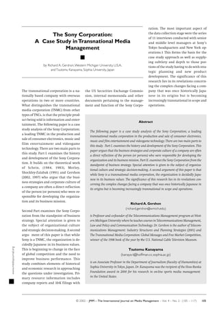 The transnational corporation is a na-
tionally based company with overseas
operations in two or more countries.
What distinguishes the transnational
media corporation (TNMC) from other
types of TNCs, is that the principle prod-
uct being sold is information and enter-
tainment. The following paper is a case
study analysis of the Sony Corporation;
a leading TNMC in the production and
sale of consumer electronics, music and
film entertainment and videogame
technology. There are two main parts to
this study. Part I. examines the history
and development of the Sony Corpora-
tion. It builds on the theoretical work
of Schein, (1984, 1983), Morley,
Shockley-Zalabak (1991) and Gershon
(2002, 1997) who argue that the busi-
ness strategies and corporate culture of
a company are often a direct reflection
of the person (or persons) who were re-
sponsible for developing the organiza-
tion and its business mission.
Second Part examines the Sony Corpo-
ration from the standpoint of business
strategy. Special attention is given to
the subject of organizational culture
and strategic decision-making. A second
argu- ment of this paper is that while
Sony is a TNMC, the organization is de-
cidedly Japanese in its business values.
This is beginning to change in the face
of global competition and the need to
improve business performance. This
study combines elements of historical
and economic research in approaching
the questions under investigation. Pri-
mary resource information includes
company reports and 10-K filings with
the US Securities Exchange Commis-
sion, internal memoranda and other
documents pertaining to the manage-
ment and function of the Sony Corpo-
ration. The most important aspect of
the data collection stage were the series
of 11 interviews conducted with senior
and middle level managers at Sony’s
Tokyo headquarters and New York op-
erations.1 This forms the basis for the
case study approach as well as supply-
ing subtlety and depth to those por-
tions of the study having to do with stra-
tegic planning and new product
development. The significance of this
research lies in its revelations concern-
ing the complex changes facing a com-
pany that was once historically Japa-
nese in its origins but is becoming
increasingly transnational in scope and
operations.
The Sony Corporation:
A Case Study inTransnational Media
Management
by Richard A. Gershon,Western Michigan University, U.S.A.
andTsutomu Kanayama, Sophia University, Japan
Abstract
The following paper is a case study analysis of the Sony Corporation; a leading
transnational media corporation in the production and sale of consumer electronics,
music and film entertainment and videogame technology. There are two main parts to
this study. Part I. examines the history and development of the Sony Corporation. This
paper argues that the business strategies and corporate culture of a company are often
a direct reflection of the person (or persons) who were responsible for developing the
organization and its business mission. Part II. examines the Sony Corporation from the
standpoint of business strategy. Special attention is given to the subject of organiza-
tional culture and strategic decision-making. A second argument of this paper is that
while Sony is a transnational media corporation, the organization is decidedly Japa-
nese in its business values. The significance of this research lies in its revelations con-
cerning the complex changes facing a company that was once historically Japanese in
its origins but is becoming increasingly transnational in scope and operations.
Richard A. Gershon
(richard.gershon@wmich.edu)
is Professor and co-founder of the Telecommunications Management program at West-
ern Michigan University where he teaches courses in Telecommunications Management,
Law and Policy and Communication Technology. Dr. Gershon is the author of Telecom-
munications Management: Industry Structures and Planning Strategies (2001) and
The Transnational Media Corporation: Global Messages and Free Market Competition,
winner of the 1998 book of the year by the U.S. National Cable Television Museum.
Tsutomu Kanayama
(kanaya-t@hoffman.cc.sophia.ac.jp)
is an Associate Professor in the Department of Journalism (Faculty of Humanities) at
Sophia University in Tokyo, Japan. Dr. Kanayama was the recipient of the Hoso Bunka
Foundation award in 2000 for his research in on-line sports media management
in the United States.
www.mediajournal.org
© 2002 – JMM – The International Journal on Media Management – Vol. 4 – No. 2 : (105 – 117) 105
 