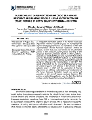 P-ISSN: 2808-5957
E-ISSN: 2808-6724
ijoms.internationaljournallabs.com
1505
PLANNING AND IMPLEMENTATION OF ODOO ERP HUMAN
RESOURCE APPLICATION MODULE USING ACCELERATED SAP
(ASAP) METHOD IN HEAVY EQUIPMENT RENTAL COMPANY
Affandy1
, Suryarini Widodo2
, Syti Sarah3
Program Studi Magister Manajemen Sistem Informasi, Universitas Gunadarma1, 2
Program Studi Bisnis Digital, Universitas Pendidikan Indonesia3
email : 1
affndy@gmail.com,2
srini@staff.gunadarma.ac.id ,3
sytisarah@upi.edu
ARTICLE INFO ABSTRACT
Date received: 04 August 2022
Revision date : 19 August 2022
Date Approved : 25 August 2022
An integrated information system in the Human Resources
Department (HRD) is needed for good HR management to
improve employee performance. The Importance of Odoo ERP
Implementation Human Resource Application Module to
replace a system that uses excel sheets into an automation
process in the employee payroll process according to the
company's business processes. Based on these problems,
research was conducted to plan and implement this module
using the Accelerated SAP (ASAP) method. The ASAP method
is a framework method that is applied to project management
to improve efficiency in the implementation of Odoo ERP. The
results of this study are the renewal of the business process
for employee payroll with changes in the division of labor
between actors in HRD and the Accounting & Finance
Department. In addition, customization and configuration of
the Human Resource Application module was carried out
according to the payroll process business blueprint. The
process of testing this application uses the Black Box Testing
method which is focused on functional specifications.
Keywords: Odoo ERP; Human
Resource Application; ASAP
Method; Black Box Testing.
This work is licensed under CC BY-SA 4.0
INTRODUCTION
Information technology in the form of information systems is now developing very
quickly so that it requires companies to optimize the role of the technology so that it can
support effective and efficient operations. The importance of implementing the Human
Resources Applications module on Odoo ERP in heavy equipment rental companies for
the automation process of the employee payroll process. This is necessary because the
process of calculating salaries manually often results in errors in the salary component
which results in incorrect salary calculations and causes delays in providing employee
 