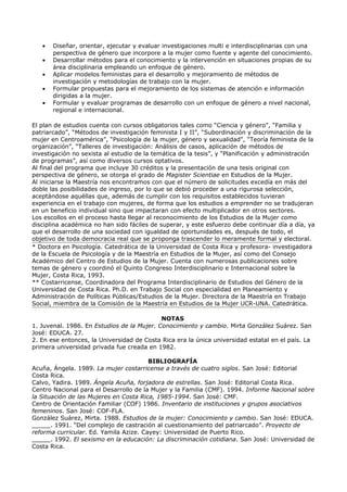 •   Diseñar, orientar, ejecutar y evaluar investigaciones multi e interdisciplinarias con una
       perspectiva de género que incorpore a la mujer como fuente y agente del conocimiento.
   •   Desarrollar métodos para el conocimiento y la intervención en situaciones propias de su
       área disciplinaria empleando un enfoque de género.
   •   Aplicar modelos feministas para el desarrollo y mejoramiento de métodos de
       investigación y metodologías de trabajo con la mujer.
   •   Formular propuestas para el mejoramiento de los sistemas de atención e información
       dirigidas a la mujer.
   •   Formular y evaluar programas de desarrollo con un enfoque de género a nivel nacional,
       regional e internacional.

El plan de estudios cuenta con cursos obligatorios tales como “Ciencia y género”, “Familia y
patriarcado”, “Métodos de investigación feminista I y II”, “Subordinación y discriminación de la
mujer en Centroamérica”, “Psicología de la mujer, género y sexualidad”, “Teoría feminista de la
organización”, “Talleres de investigación: Análisis de casos, aplicación de métodos de
investigación no sexista al estudio de la temática de la tesis”, y “Planificación y administración
de programas”, así como diversos cursos optativos.
Al final del programa que incluye 30 créditos y la presentación de una tesis original con
perspectiva de género, se otorga el grado de Magister Scientiae en Estudios de la Mujer.
Al iniciarse la Maestría nos encontramos con que el número de solicitudes excedía en más del
doble las posibilidades de ingreso, por lo que se debió proceder a una rigurosa selección,
aceptándose aquéllas que, además de cumplir con los requisitos establecidos tuvieran
experiencia en el trabajo con mujeres, de forma que los estudios a emprender no se tradujeran
en un beneficio individual sino que impactaran con efecto multiplicador en otros sectores.
Los escollos en el proceso hasta llegar al reconocimiento de los Estudios de la Mujer como
disciplina académica no han sido fáciles de superar, y este esfuerzo debe continuar día a día, ya
que el desarrollo de una sociedad con igualdad de oportunidades es, después de todo, el
objetivo de toda democracia real que se proponga trascender lo meramente formal y electoral.
* Doctora en Psicología. Catedrática de la Universidad de Costa Rica y profesora- investigadora
de la Escuela de Psicología y de la Maestría en Estudios de la Mujer, así como del Consejo
Académico del Centro de Estudios de la Mujer. Cuenta con numerosas publicaciones sobre
temas de género y coordinó el Quinto Congreso Interdisciplinario e Internacional sobre la
Mujer, Costa Rica, 1993.
** Costarricense, Coordinadora del Programa Interdisciplinario de Estudios del Género de la
Universidad de Costa Rica. Ph.D. en Trabajo Social con especialidad en Planeamiento y
Administración de Políticas Públicas/Estudios de la Mujer. Directora de la Maestría en Trabajo
Social, miembra de la Comisión de la Maestría en Estudios de la Mujer UCR-UNA. Catedrática.

                                            NOTAS
1. Juvenal. 1986. En Estudios de la Mujer. Conocimiento y cambio. Mirta González Suárez. San
José: EDUCA. 27.
2. En ese entonces, la Universidad de Costa Rica era la única universidad estatal en el país. La
primera universidad privada fue creada en 1982.

                                        BIBLIOGRAFÍA
Acuña, Ángela. 1989. La mujer costarricense a través de cuatro siglos. San José: Editorial
Costa Rica.
Calvo, Yadira. 1989. Ángela Acuña, forjadora de estrellas. San José: Editorial Costa Rica.
Centro Nacional para el Desarrollo de la Mujer y la Familia (CMF). 1994. Informe Nacional sobre
la Situación de las Mujeres en Costa Rica, 1985-1994. San José: CMF.
Centro de Orientación Familiar (COF) 1986. Inventario de instituciones y grupos asociativos
femeninos. San José: COF-FLA.
González Suárez, Mirta. 1988. Estudios de la mujer: Conocimiento y cambio. San José: EDUCA.
_____. 1991. “Del complejo de castración al cuestionamiento del patriarcado”. Proyecto de
reforma curricular. Ed. Yamila Azize. Cayey: Universidad de Puerto Rico.
_____. 1992. El sexismo en la educación: La discriminación cotidiana. San José: Universidad de
Costa Rica.
 