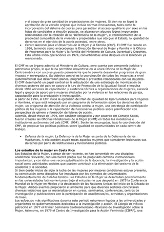 y el apoyo de gran cantidad de organizaciones de mujeres. Si bien no se logró la
       aprobación de la versión original que incluía normas innovadoras, tales como la
       incorporación del sistema de cuotas para garantizar el acceso igualitario por sexo en las
       listas de candidatos a elección popular, se alcanzaron algunos logros importantes
       relacionados con la creación de la “Defensoría de la mujer”, el reconocimiento de la
       propiedad compartida de la vivienda y propiedades que otorgue el Estado, la igualdad de
       derechos en el ejercicio de la patria potestad, entre otros.
   •   Centro Nacional para el Desarrollo de la Mujer y la Familia (CMF). El CMF fue creado en
       1986, teniendo como antecedentes la Dirección General de Mujer y Familia y la Oficina
       de Programas para la Mujer y la Familia del Ministerio de Cultura, Juventud y Deportes.
       Esta última inició operaciones en 1974, convirtiéndose años después en la Dirección ya
       mencionada.

El CMF es un órgano adscrito al Ministerio de Cultura, pero cuenta con personería jurídica y
patrimonio propio, lo que le ha permitido convertirse en la única Oficina de la Mujer de
Centroamérica con un presupuesto permanente que le permite desarrollar programas de gran
impacto y envergadura. Su objetivo central es la coordinación de todas las instancias a nivel
gubernamental que desarrollan planes, programas y proyectos relacionados con las mujeres.
El CMF desempeñó un papel central en la articulación de una estrategia de movilización de
diversos sectores del país en apoyo a la Ley de Promoción de la Igualdad Social e impulsa
desde 1986 acciones de capacitación y asistencia técnica a organizaciones de mujeres, asesoría
legal y grupos de apoyo para mujeres afectadas por la violencia en las relaciones de pareja,
capacitación para la producción e investigación.
A partir de 1994, el CMF inició la ejecución del Plan de Igualdad de Oportunidades para Mujeres
y Hombres, el que está integrado por un programa de información sobre los derechos de la
mujer, un programa de atención de la violencia contra la mujer, una estrategia de participación
política de las mujeres y la capacitación de funcionarios públicos sobre planificación con
perspectiva de género y formación de líderes de acción.
Además, desde mayo de 1994, con carácter obligatorio y por acuerdo del Consejo Social,
fueron creadas las Oficinas Ministeriales de la Mujer (OMM) en todos los ministerios e
instituciones autónomas del país (CMF, 1994). Serán las encargadas, bajo la coordinación del
CMF, de propiciar las políticas públicas sobre igualdad de oportunidades en cada centro de
trabajo.

   •   Defensa de la mujer. La Defensoría de la Mujer es parte de la Defensoría de los
       Habitantes. A ella pueden acudir todas aquellas mujeres que consideren lesionados sus
       derechos por parte de instituciones y funcionarios públicos.

Los estudios de la mujer en Costa Rica
Los Estudios de la Mujer, a pesar de ser reciente, se han convertido en una disciplina
académica relevante, con una fuerza propia que ha propiciado cambios institucionales
importantes, y con éstos una reconceptualización de la docencia, la investigación y la acción
social como actividades sociales que pueden contribuir a la eliminación del sexismo de la
academia y la sociedad.
Si bien desde inicios de siglo la lucha de las mujeres por mejores condiciones estuvo presente,
su constitución como disciplina fue impulsada por los ejemplos de universidades
fundamentalmente de Estados Unidos. Los Estudios de la Mujer se desarrollan posteriormente
en las universidades latinoamericanas bajo el entusiasmo que despertó en 1975 la Conferencia
Mundial de la Mujer en México y la declaración de las Naciones Unidas del inicio de la Década de
la Mujer. Ambos eventos propiciaron el ambiente para que diversos sectores concretaran
diversas iniciativas que se materializaron en cursos, seminarios, conferencias, centros de
investigación y publicaciones con la participación de académicas/os, activistas y organizaciones
de base.
Los esfuerzos más significativos durante este período estuvieron ligados a las universidades y
organismos no gubernamentales dedicados a la investigación y acción. El Colegio de México
patrocinó en 1977 el Primer Seminario Centroamericano-Mexicano de Investigación sobre la
Mujer. Asimismo, en 1979 el Centro de Investigación para la Acción Feminista (CIPAF), una
 