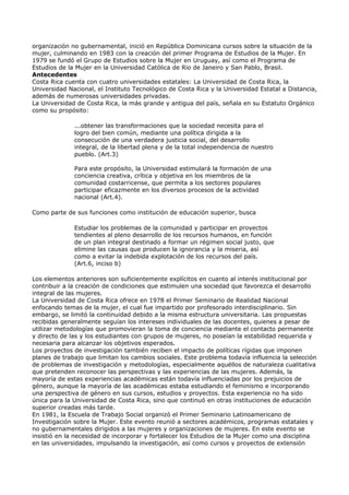 organización no gubernamental, inició en República Dominicana cursos sobre la situación de la
mujer, culminando en 1983 con la creación del primer Programa de Estudios de la Mujer. En
1979 se fundó el Grupo de Estudios sobre la Mujer en Uruguay, así como el Programa de
Estudios de la Mujer en la Universidad Católica de Rio de Janeiro y San Pablo, Brasil.
Antecedentes
Costa Rica cuenta con cuatro universidades estatales: La Universidad de Costa Rica, la
Universidad Nacional, el Instituto Tecnológico de Costa Rica y la Universidad Estatal a Distancia,
además de numerosas universidades privadas.
La Universidad de Costa Rica, la más grande y antigua del país, señala en su Estatuto Orgánico
como su propósito:

              ...obtener las transformaciones que la sociedad necesita para el
              logro del bien común, mediante una política dirigida a la
              consecución de una verdadera justicia social, del desarrollo
              integral, de la libertad plena y de la total independencia de nuestro
              pueblo. (Art.3)

              Para este propósito, la Universidad estimulará la formación de una
              conciencia creativa, crítica y objetiva en los miembros de la
              comunidad costarricense, que permita a los sectores populares
              participar eficazmente en los diversos procesos de la actividad
              nacional (Art.4).

Como parte de sus funciones como institución de educación superior, busca

              Estudiar los problemas de la comunidad y participar en proyectos
              tendientes al pleno desarrollo de los recursos humanos, en función
              de un plan integral destinado a formar un régimen social justo, que
              elimine las causas que producen la ignorancia y la miseria, así
              como a evitar la indebida explotación de los recursos del país.
              (Art.6, inciso b)

Los elementos anteriores son suficientemente explícitos en cuanto al interés institucional por
contribuir a la creación de condiciones que estimulen una sociedad que favorezca el desarrollo
integral de las mujeres.
La Universidad de Costa Rica ofrece en 1978 el Primer Seminario de Realidad Nacional
enfocando temas de la mujer, el cual fue impartido por profesorado interdisciplinario. Sin
embargo, se limitó la continuidad debido a la misma estructura universitaria. Las propuestas
recibidas generalmente seguían los intereses individuales de las docentes, quienes a pesar de
utilizar metodologías que promovieran la toma de conciencia mediante el contacto permanente
y directo de las y los estudiantes con grupos de mujeres, no poseían la estabilidad requerida y
necesaria para alcanzar los objetivos esperados.
Los proyectos de investigación también reciben el impacto de políticas rígidas que imponen
planes de trabajo que limitan los cambios sociales. Este problema todavía influencia la selección
de problemas de investigación y metodologías, especialmente aquéllos de naturaleza cualitativa
que pretenden reconocer las perspectivas y las experiencias de las mujeres. Además, la
mayoría de estas experiencias académicas están todavía influenciadas por los prejuicios de
género, aunque la mayoría de las académicas estaba estudiando el feminismo e incorporando
una perspectiva de género en sus cursos, estudios y proyectos. Esta experiencia no ha sido
única para la Universidad de Costa Rica, sino que continuó en otras instituciones de educación
superior creadas más tarde.
En 1981, la Escuela de Trabajo Social organizó el Primer Seminario Latinoamericano de
Investigación sobre la Mujer. Este evento reunió a sectores académicos, programas estatales y
no gubernamentales dirigidos a las mujeres y organizaciones de mujeres. En este evento se
insistió en la necesidad de incorporar y fortalecer los Estudios de la Mujer como una disciplina
en las universidades, impulsando la investigación, así como cursos y proyectos de extensión
 