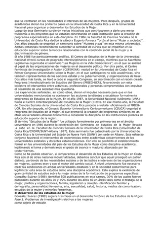 que se centraran en las necesidades e intereses de las mujeres. Poco después, grupos de
académicas dieron los primeros pasos en la Universidad de Costa Rica y en la Universidad
Nacional para organizar y desarrollar los Estudios de la Mujer.
Luego de este Seminario surgieron varias iniciativas que contribuyeron a darle una mejor
fisonomía a los proyectos que se estaban concretando en cada institución para la creación de
programas especializados en esta disciplina. En 1984, la Facultad de Ciencias Sociales de la
Universidad de Costa Rica dedicó la cátedra Eugenio Fonseca Tortós al tema “Mujer y sociedad”.
Dos años después se organizó un seminario sobre “Mujeres y paz” en esta misma universidad.
Ambas instancias recomendaron aumentar la cantidad de cursos que se impartían en la
educación superior sobre temáticas relacionadas con la condición social de la mujer y la
discriminación de género.
El año 1986 fue particularmente prolífico. El Centro de Estudios de la Mujer de la Universidad
Nacional ofreció cursos de posgrado interdisciplinarios en el campo, mientras que la Asamblea
Legislativa organizaba el seminario “Las Mujeres en la Vida Democrática”, en el que se analizó
el papel de las organizaciones de mujeres en el desarrollo político. Por otra parte, el Centro
Feminista de Investigación y Acción (CEFEMINA) realizó en la Universidad de Costa Rica el
Primer Congreso Universitario sobre la Mujer, en el que participaron no sólo académicas, sino
también representantes de los sectores estatal y no gubernamental, y organizaciones de base.
Dos años más tarde, se llevó a cabo el segundo Congreso, en coordinación con el recién creado
Programa Interdisciplinario de Estudios del Género (PRIEG-UCR), favoreciendo con esta
iniciativa el intercambio entre activistas, profesionales y personas comprometidas con impulsar
el desarrollo de una sociedad más igualitaria.
Las experiencias señaladas, así como otras, dieron el impulso necesario para que en las
universidades mencionadas se aceleraran las acciones tendientes a establecer formalmente
programas de Estudios de la Mujer. En el año 1987, la Universidad Nacional Autónoma (UNA)
funda el Centro Interdisciplinario de Estudios de la Mujer (CIEM). En ese mismo año, la Facultad
de Ciencias Sociales de la Universidad de Costa Rica procede a instalar oficialmente el PRIEG-
UCR. Un año después, el Consejo Superior Universitario Centroamericano (CSUCA) organizó el
Programa de Estudios de la Mujer, el que promovió la creación de programas similares en las
otras universidades afiliadas tendientes a consolidar la disciplina en las instituciones públicas de
educación superior de la región.
El término “Estudios de la Mujer” fue utilizado formalmente por primera vez en el ámbito
universitario en 1986 durante la celebración del Seminario de Estudios de la Mujer llevado
 a cabo en la Facultad de Ciencias Sociales de la Universidad de Costa Rica (Universidad de
Costa Rica/CNDMF/SUNY-Albany 1987). Este seminario fue patrocinado por la Universidad de
Costa Rica y la Universidad del Estado de Nueva York (SUNY) con sede en Albany. Este esfuerzo
conjunto favoreció el intercambio de experiencias entre académicas costarricenses de las
universidades estatales y docentes estadounidenses. Con ello se posibilitó el establecimiento
formal en las universidades del país de los Estudios de la Mujer como disciplina académica,
legitimando el tema y demostrando el grado de avance y madurez alcanzado por las
costarricenses.
Como se ha podido observar, si comparamos el desarrollo de los Estudios de la Mujer en Costa
Rica con el de otras naciones industrializadas, debemos concluir que aquél prosiguió un patrón
distinto, partiendo de las necesidades sociales y de las luchas e intereses de las organizaciones
de mujeres, quienes eran y son el motor del cambio social. A nivel universitario fue necesario
crear las condiciones en ambas universidades estatales y en la sociedad costarricense para
legitimizar esta área de estudios como una disciplina académica. Esto explica la existencia de
gran cantidad de estudios sobre la mujer antes de la formalización de programas específicos.
González Suárez (1988) identificó 500 publicaciones en este campo, 30% de las cuales fueron
publicados durante los años 70 y 55% durante los años 80 en áreas tales como el trabajo de la
mujer, política y organizaciones, familia, legislación y derecho, planificación familiar y
demografía, personalidad femenina, arte, sexualidad, salud, historia, medios de comunicación,
estudios de la mujer y minorías femeninas.
El desarrollo de los estudios de la mujer
González Suárez (1988) sugiere tres fases en el desarrollo histórico de los Estudios de la Mujer:
Fase 1. Problemas de investigación relativos a las mujeres
como objeto de estudio
 