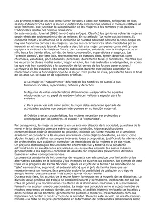 Los primeros trabajos en este tema fueron llevados a cabo por hombres, reflejando en ellos
sesgos androcéntricos sobre la mujer y enfatizando estereotipos sociales y morales relativos al
sexo femenino, que justifican la subordinación de las mujeres a los hombres y los papeles
tradicionales dentro del dominio doméstico.
En este contexto, Juvenal (1986) innovó este enfoque. Clasificó las opiniones sobre las mujeres
según el estrato socioeconómico de las mismas. En su artículo “La mujer costarricense: Su
fisonomía moral y la influencia en la evolución de nuestra sociedad, sostiene la tesis de que no
hay una fisonomía común a las mujeres, ya que sus características están modeladas por su
inserción en el mercado laboral. Procede a describir a la mujer campesina como viril (ya que
equipara la virilidad a la fortaleza física), bien construida, saludable, con la inteligencia de un
niño hasta los treinta años, sufrida, de lenta comprensión, supersticiosa y suspicaz. Las
“grandes damas”, por otro lado, representantes de estratos altos, fueron descritas como
chismosas, vanidosas, poco educadas, perezosas, dulcemente falsas y caritativas, mientras que
las mujeres de clases medias serían, según el autor, las más instruidas e inteligentes, así como
las que más han contribuido a la superación de los yerros de las futuras generaciones.1
La mayoría de los estudios y los ensayos publicados durante este período apuntalan la
maternidad como la función principal de la mujer. Este punto de vista, persistente hasta el final
de los años 50, se basa en las siguientes premisas:

       a) La mujer es “naturalmente” diferente de los hombres en cuanto a sus
       funciones sociales, capacidades, deberes y derechos.

       b) Algunas de estas características diferenciadas —especialmente aquéllas
       relacionadas con su papel de madre— la hacen valiosa y especial para la
       sociedad.

       c) Para preservar este valor social, la mujer debe antenerse apartada de
       actividades sociales que puedan interponerse en su función maternal.

       d) Debido a estas características, las mujeres necesitan ser protegidas y
       aconsejadas por los hombres, el estado y la “comunidad”.

Por consiguiente, la mujer se convierte en un ente moralizador de la sociedad, guardiana de la
moral y de la ideología opresora sobre su propia condición. Algunas publicaciones
contemporáneas todavía defienden tal posición, teniendo un fuerte impacto en el ambiente
académico al considerar a las mujeres únicamente como objetos de estudio, es decir, como
alguien incapaz de definir sus propios intereses, ideas o propuestas, justificando la intervención
de profesionales que actúan sin consultar las necesidades de la mujeres o de sus vidas.
Un prejuicio metodológico frecuentemente encontrado fue y todavía es la constante
administración de cuestionarios prejuiciados con preguntas cerradas las cuales inducen
generalmente a los sujetos a contestar de acuerdo con respuestas previamente definidas
basadas en estos conceptos erróneos.
La presencia constante de instrumentos de respuesta cerrada produce una limitación de las
alternativas basadas en la ideología y los intereses de quienes las elaboran. Un ejemplo de este
tema es la pregunta del Censo Nacional: ¿Quién es el jefe de la familia? La connotación de
“jefe” es masculina, sugiriendo al entrevistado(a) que el jefe de familia tiene que ser
necesariamente un hombre. Este prejuicio excluye la posibilidad de cualquier otro tipo de
arreglo familiar que parezca ser más común que el núcleo familiar.
Durante esta fase, los asuntos de la mujer fueron ignorados en la mayoría de las disciplinas. La
división social genérica del trabajo se consideró natural y permanente, explicando por qué los
roles de género y la discriminación resultante de la dominación masculina y la subordinación
femenina no estaban siendo cuestionadas. La mujer era concebida como el sujeto invisible de
muchos programas de estudio donde, por ejemplo, el análisis histórico enfocaría las hazañas y
actos heróicos de los hombres, generalmente políticos o militares, presentándolos como los
forjadores del cambio y constructores de la sociedad. Durante este período, se prestó atención
mínima a la falta de mujeres participando en la formación de profesionales considerados como
 