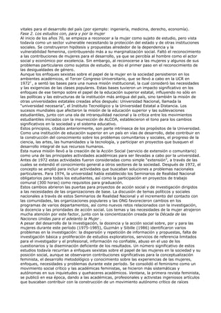 vitales para el desarrollo del país (por ejemplo: ingeniería, medicina, derecho, economía).
Fase 2. Los estudios con, para y por la mujer
Al inicio de los años 70, se empieza a reconocer a la mujer como sujeto de estudio, pero vista
todavía como un sector vulnerable necesitando la protección del estado y de otras instituciones
sociales. Se construyeron hipótesis y propuestas alrededor de la dependencia y la
vulnerabilidad femenina, contribuyendo más a su marginalización social. Faltó el reconocimiento
a las contribuciones de mujeres para el desarrollo, ya que se percibía al hombre como el actor
social y económico por excelencia. Sin embargo, al reconocerse a las mujeres y algunos de sus
problemas particulares como sujetos de estudio, se dio el primer paso en el reconocimiento de
las desigualdades de género.
Aunque los enfoques sexistas sobre el papel de la mujer en la sociedad persistieron en los
ambientes académicos, el Tercer Congreso Universitario, que se llevó a cabo en la UCR en
19722 , a sentó las bases para una nueva misión institucional, la cual consideró las necesidades
y las exigencias de las clases populares. Estas bases tuvieron un impacto significativo en los
enfoques de ese tiempo sobre el papel de la educación superior estatal, influyendo no sólo en
las políticas y las estructuras de la institución más antigua del país, sino también la misión de
otras universidades estatales creadas años después: Universidad Nacional, llamada la
“universidad necesaria”, el Instituto Tecnológico y la Universidad Estatal a Distancia. Los
sucesos mundiales que afectaron la misión de la educación superior y las sublevaciones
estudiantiles, junto con una ola de intranquilidad nacional y la crítica entre los movimientos
estudiantiles iniciados con la insurrección de ALCOA, establecieron el tono para los cambios
significativos en la sociedad y el sistema educativo.
Estos principios, citados anteriormente, son parte intrínseca de los propósitos de la Universidad.
Como una institución de educación superior en un país en vías de desarrollo, debe contribuir en
la construcción del conocimiento sobre los problemas comunitarios y sociales, el progreso de la
ciencia, las artes, las humanidades y la tecnología, y participar en proyectos que busquen el
desarrollo integral de sus recursos humanos.
Esta nueva misión llevó a la creación de la Acción Social (servicio de extensión o comunitario)
como una de las principales actividades académicas para ser llevadas a cabo por la universidad.
Antes de 1972 estas actividades fueron consideradas como simple “extensión”, a través de las
cuales se extendió el conocimiento general a otros sectores de la sociedad. Después de 1972, el
concepto se amplió para incluir actividades que buscaban soluciones a problemas nacionales
particulares. Para 1974, la universidad había establecido los Seminarios de Realidad Nacional
obligatorios para todos los estudiantes, así como la participación en proyectos de trabajo
comunal (300 horas) como requisitos para graduación.
Estos cambios abrieron las puertas para proyectos de acción social y de investigación dirigidos
a las necesidades de las organizaciones de base. La discusión de temas políticos y sociales
nacionales a través de estos Seminarios de Realidad Nacional y el incremento del contacto con
las comunidades, las organizaciones populares y las ONG favorecieron cambios en los
programas de varios departamentos, así como nuevos retos relacionados con la investigación,
la docencia y las prioridades de acción social. Los temas y las necesidades de la mujer atrajeron
mucha atención por este factor, junto con la concientización creada por la Década de las
Naciones Unidas para el adelanto la Mujer .
A pesar del desarrollo de la investigación, la docencia y la acción social sobre, por y para las
mujeres durante este período (1975-1985), Guzmán y Sibille (1986) identificaron varios
problemas en la investigación: la dispersión y repetición de información y propuestas, falta de
investigación básica y proliferación de estudios exploratorios, servicios de referencia limitados
para el investigador y el profesional, información no confiable, abuso en el uso de los
cuestionarios y la diseminación deficiente de los resultados. Un número significativo de estos
estudios todavía recurrían a enfoques sexistas sobre el papel de las mujeres en la sociedad y su
posición social, aunque se observaron contribuciones significativas para la conceptualización
feminista, el desarrollo metodológico y conocimiento sobre las experiencias de las mujeres,
enfoques, necesidades y problemas durante este período. Se consolidó el feminismo como un
movimiento social crítico y las académicas feministas, se hicieron más sistemáticas y
autónomas en sus inquietudes y quehaceres académicos. Ventana, la primera revista feminista,
se publicó en esa época, dando a las académicas, profesionales y activistas ingeniosos artículos
que buscaban contribuir con la construcción de un movimiento autónomo crítico de raíces
 