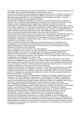 profundas sobre la realidad de las mujeres costarricenses. La Revista de Ciencias Sociales de la
UCR dedicó dos números especializados a los temas de la mujer.
La creciente demanda para una investigación rigurosa sobre la mujer y el género, junto con un
avance claro de estas actividades dentro del ambiente universitario, suministró el ambiente
para estos pasos significativos en la consolidación de los Estudios de la Mujer en el país, a
pesar de los problemas que se estaban enfrentando.
Se encontraron problemas similares en los servicios y proyectos para la mujer, limitando su
impacto real y poniendo la responsabilidad en las instituciones de educación superior. En ese
entonces, estas necesidades fueron claramente indicadas en la presencia masiva de
organizaciones no gubernamentales (ONG) implementando proyectos para las mujeres. Sybille
et al. (1985) identificaron 213 de estas organizaciones y el COF (1986) encontró 456 grupos de
mujeres generando ingresos y operando a nivel comunitario. Ambas universidades dieron los
pasos necesarios hacia la coordinación de todos estos esfuerzos e implementación de proyectos
con la comunidad dirigiendo estos problemas de una manera más efectiva.
Este creciente interés por los asuntos de la mujer entre investigadores y profesionales estimuló
la producción de diversidad de estudios descriptivos los cuales contribuyeron a verificar la
discriminación de género en varias áreas y la necesidad de organizar y desarrollar la
investigación sistemática en Estudios de la Mujer, aunque la diseminación de los resultados no
fue efectiva y aún tampoco lo es hoy.
Este es un período caracterizado también por los esfuerzos para unir la docencia y la
investigación a la comunidad, más específicamente a un nivel de organizaciones de base.
Muchas académicas feministas participan en los movimientos sociales populares buscando
cambiar las condiciones discriminatorias.
Fase 3. Superando la discriminación en la vida académica
Esta fase empieza con la creación, en 1987, del Programa Interdisciplinario de Estudios de
Género (PRIEG) y del Instituto Interdisciplinario de Estudios de la Mujer (IIEM) en la
Universidad de Costa Rica y la Universidad Nacional respectivamente. Ambos enfrentan el
sexismo y la discriminación de género en la academia y en la sociedad costarricense a través de
la enseñanza, la investigación y la acción social.
El PRIEG-UCR busca coordinar y articular un amplio número de proyectos de acción social,
docencia e investigación que desarrollan las unidades académicas, fortalecer la producción y la
diseminación del conocimiento producido para y por la mujer, eliminar políticas discriminantes
en la universidad y promover servicios y programas libres de prejuicios para las mujeres que
trabajan o estudian, así como para mujeres no universitarias.
El Centro Interdisciplinario de Estudios de la Mujer, por otro lado, fue fundado como un centro
académico buscando hacer investigación, docencia y acción social ligados directamente a los
problemas que enfrentan las mujeres en Costa Rica. Ha operado como el núcleo que fomenta,
coordina, y aprueba los programas de Estudios de la Mujer y los proyectos que desarrolla la
Escuela de Filosofía y Humanidades.
Durante este mismo período, feministas ligadas a ambas universidades implementaron otras
iniciativas. CEFEMINA organizó por segunda vez una Conferencia de Mujeres Universitarias.
“Ventana”, otro grupo feminista, maduró como grupo de reflexión y continuó publicando su
revista, discutiendo temas que habían recibido atención limitada en la academia, tales como el
feminismo, la construcción social de género, la sexualidad y el cuerpo, entre otros.
Más investigadoras decidieron fortalecer sus lazos con las organizaciones de base, bajo la
premisa de que actividades de esta naturaleza tendrían un impacto más efectivo en los cambios
sociales. Los estudios participativos y los proyectos de acción social ahora se planean
basándose en los intereses y exigencias de estos grupos. Esto es un abrirse camino entre las
prácticas académicas antiguas. PRIEG-UCR fomentó el establecimiento de un Plan de
Investigación a través del cual se implementaron varios estudios que influyen en el
conocimiento sobre la concepción misma de la mujer y las políticas de desarrollo.
Este paso es de fundamental importancia ya que las prioridades no fueron establecidas
arbitrariamente desde el punto de vista de los investigadores, instructores y profesionales, no
sólo con relación a la selección del problema, sino con la recolección y análisis de información,
compartiendo el proceso de construcción del conocimiento con los grupos en cuestión. A través
de este proceso, las mujeres se capacitaron y contribuyeron a la concientización de género en
el ambiente universitario.
 