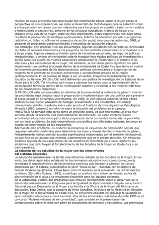 Muchos de estos proyectos han contribuido con información básica sobre la mujer desde la
perspectiva de sus experiencias, así como el desarrollo de metodologías para la autoinstrucción
y autoevaluación en temas que son relevantes para los grupos en cuestión, tales como modelos
y restricciones organizativas, sexismo en los procesos educativos, trabajo de hogar y su
impacto en la vida de la mujer, entre los más importantes. Estas experiencias han dado como
resultado la producción de múltiples audiovisuales, folletos de educación popular y programas
radiofónicos, útiles no sólo en los proyectos de acción social, sino para las activistas, ONG, el
personal de programas gubernamentales y proyectos de educación popular.
Sin embargo, este proceso tuvo sus desventajas. Algunas iniciativas han perdido su continuidad
por falta de recursos financieros y los proyectos no han recibido evaluaciones ni a mediano y ni
a largo plazo. Algunos proyectos forman parte de iniciativas personales, en lugar de políticas
institucionales, y ambas universidades todavía trabajan bajo rígidas políticas de investigación y
acción social las cuales en muchas situaciones obstaculizan la creatividad y el respeto a los
intereses y las necesidades de la mujer. No obstante, se han dado pasos significativos para
implementar una política articulada dentro de la Universidad de Costa Rica que tome en cuenta
los intereses particulares de los departamentos, políticas universitarias y exigencias de las
mujeres en el contexto de procesos económicos y sociopolíticos propios de la región
centroamericana. En el proceso de llegar a ser un centro, Programa Interdiscilplinario de
Estudios de Género (PRIEG-UCR) está definiendo una política de investigación de Estudios de la
Mujer para la UCR. Tal iniciativa contribuye a plantear las bases para la legitimización de la
investigación feminista dentro de la investigación superior y sirviendo a los mejores intereses
de los movimientos femeninos.
El PRIEG-UCR está comprometido en eliminar de la universidad la violencia de género. Una de
las prioridades está dirigida hacia la preparación e implementación de una política para prevenir
el acoso sexual en el campus universitario. En 1986, la UCR ejecutó acciones contra varios
profesores que fueron acusados de hostigar sexualmente a los estudiantes. El Consejo
Universitario solicitó un estudio sobre este asunto al Instituto de Investigaciones Psicológicas.
Miranda (1990) presentó un informe sobre la situación del problema en el campus.
PRIEG-UCR ha tomado esta tarea como un proyecto piloto, ya que representa un área muy
sensible donde el sexismo está profundamente atrincherado. Se están implementando
actividades educativas como parte de la preparación de la comunidad universitaria para lidiar
con un viejo problema. Se está desarrollando una política con diferentes sectores, tomando en
cuenta las experiencias de las estudiantes.
Además de este problema, es evidente la presencia de esquemas de dominación sexista que
requieren estudios profundos para determinar los tipos y niveles de discriminación de género.
Probablemente hemos omitido asuntos significativos relacionados con el sexismo institucional,
ya que este es un asunto que necesita urgentemente que se le preste atención. Sin embargo,
estamos seguras de las capacidades de las académicas feministas para sacar adelante las
iniciativas que contribuyan al fortalecimiento de los Estudios de la Mujer en Costa Rica y en
Centroamérica.
La relación de los estudios de la mujer con los otros niveles
del sistema educativo
La educación costarricense ha tenido una influencia notable de los Estudios de la Mujer. En un
inicio, los datos aportados señalando la discriminación educativa tuvo como consecuencia
inmediata el establecimiento de lienamientos positivos que llevaron a cambiar los textos
elaborados por el Estado, publicándose la serie “Hacia la luz”, realizada con el objetivo de
brindar modelos igualitarios. Libros tales como El sexismo en la educación: La discriminación
cotidiana (González Suárez, 1992), constituye un análisis claro sobre las formas sutiles de
discriminación en el aula y se encuentra disponible para los equipos docentes.
En la actualidad, existen dos programas que influyen directamente sobre el desarrollo de la
educación costarricense: el Programa para la Igualdad de Oportunidades dirigido por el Centro
Nacional para el Desarrollo de la Mujer y la Familia y la Oficina de la Mujer del Ministerio de
Educación. Esta última, con la asesoría de Mirta González, Directora de la Maestría en Estudios
de la Mujer de la Universidad de Costa Rica, se encuentra abocada en impulsar la igualdad de
oportunidades educativas a nivel nacional. Una de las actividades realizadas durante 1995 es el
concurso “Mujeres valiosas de mi comunidad”, que consiste en la presentación de
composiciones sobre el tema por parte de estudiantes de primaria y secundaria. Las premiadas
 
