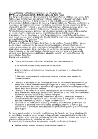 serán publicadas y utilizadas como texto en los años próximos.
El V Congreso Internacional e Interdisciplinario de la Mujer
El V Congreso Internacional e Interdisciplinario de la Mujer (febrero 1993) es otro ejemplo de la
habilidad que tiene la mujer para construir redes de trabajo que fortalezcan los Estudios de la
Mujer como una disciplina. El Congreso reunió a más de 2.000 académicas, activistas y
profesionales de todas las regiones del mundo y de aproximadamente 70 países. Los hombres y
mujeres que participaron unieron sus voluntades y experiencias durante una semana, donde se
intercambió, asimiló y redefinió el conocimiento sobre la mujer y las relaciones de género. Las
redes de trabajo se expandieron y fortalecieron, y nuevos temas fueron abordados.
Para las latinoamericanas, en general, y para las costarricenses en particular, el Congreso fue
un centro educativo importante que nos enseñó la importancia de la tolerancia y la
organización. Para los Estudios de la Mujer fue particularmente relevante la organización de
cinco mesas redondas sobre el desarrollo de esta disciplina en diversos países, cuyas ponencias
serán publicadas por The Feminist Press.
Maestría en estudios de la mujer
El Programa de Maestría en Estudios de la Mujer fue aprobado en febrero de 1993, y es una
piedra angular en el desarrollo de recursos humanos capaces de ofrecer soluciones a los
muchos problemas que las mujeres centroamericanas están enfrentando. Este programa de
posgrado es una expresión de la voluntad de las académicas para activar proyectos que
integren los recursos de universidades estatales, siendo el primer programa de posgrado
conjunto entre dos instituciones públicas de educación superior: Universidad Nacional y la
Universidad de Costa Rica.
El programa se propone:

   •   “Formar profesionales en Estudios de la Mujer para desempeñarse en:

       1. La docencia, investigación y extensión universitarias,

       2. La formulación, administración y ejecución de programas y proyectos públicos
       y primarios y

       3. El trabajo organizativo con mujeres por medio de organizaciones sociales de
       diversa naturaleza.

   •   Contribuir al desarrollo de una reconceptualización del conocimiento sobre la mujer, en
       donde ésta se halle presente como sujeto-objeto de la ciencia, y, consiguientemente,
       como eje temático de análisis; determinar las exigencias teórico-metodológicas que esta
       opción exige en el quehacer científico.
   •   Contribuir al desarrollo de un acervo interdisciplinario de conocimientos para el estudio
       de la problemática de la mujer en los distintos ámbitos de la vida social latinoamericana:
       económico, político y sociocultural, artístico y religioso.
   •   Contribuir al desarrollo de teorías, lineamientos de política, estrategias, métodos y
       técnicas alternativas y apropiadas para la investigación y el trabajo con la mujer en el
       contexto costarricense y en el de la región centroamericana.
   •   Colaborar con las instituciones públicas y privadas y organizaciones que trabajan con
       mujeres en el desarrollo de investigaciones, estrategias, métodos y técnicas que
       contribuyan a la eliminación de los factores que producen la opresión y la subordinación
       de la mujer.”

Se espera que al concluir su formación en el Programa de Maestría, las y los graduados estén
en capacidad de insertarse en sus campos profesionales con una perspectiva feminista de las
relaciones sociales entre mujeres y hombres, así como de manejar los métodos para conocer e
intervenir críticamente en la realidad de las mujeres.
De acuerdo con lo anterior, los y las graduadas contarán con los elementos para:

   •   Realizar análisis teóricos de género de problemas específicos.
 