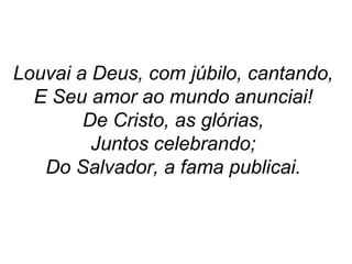 Louvai a Deus, com júbilo, cantando,
E Seu amor ao mundo anunciai!
De Cristo, as glórias,
Juntos celebrando;
Do Salvador, a fama publicai.
 