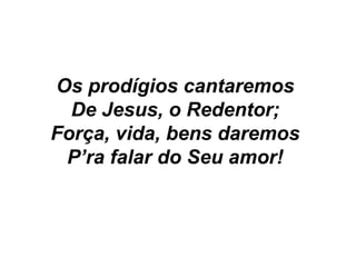 Os prodígios cantaremos
De Jesus, o Redentor;
Força, vida, bens daremos
P’ra falar do Seu amor!
 