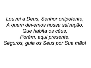Louvei a Deus, Senhor onipotente,
A quem devemos nossa salvação,
Que habita os céus,
Porém, aqui presente.
Seguros, guia os Seus por Sua mão!
 