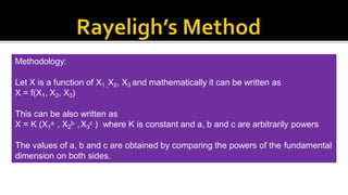 To define relationship among variables
This method is used for determining the
expression for a variable which depends upon
maximum three or four variables only.
Methodology:
Let X is a function of X1 ,X2, X3 and mathematically it can be written as
X = f(X1, X2, X3)
This can be also written as
X = K (X1
a , X2
b ,X3
c ) where K is constant and a, b and c are arbitrarily powers
The values of a, b and c are obtained by comparing the powers of the fundamental
dimension on both sides.
 
