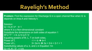 To define relationship among variables
This method is used for determining the
expression for a variable which depends upon
maximum three or four variables only.
Methodology:
Let X is a function of X1 ,X2, X3 and mathematically it can be written as
X = f(X1, X2, X3)
This can be also written as
X = K (X1
a , X2
b ,X3
c ) where K is constant and a, b and c are arbitrarily powers
The values of a, b and c are obtained by comparing the powers of the fundamental
dimension on both sides.
Problem: Find the expression for Discharge Q in a open channel flow when Q is
depends on Area A and VelocityV.
Solution:
Q = K.Aa.Vb  1
where K is a Non-dimensional constant
Substitute the dimensions on both sides of equation 1
M0 L3 T-1 = K. (L2)a.(LT-1)b
Equating powers of M, L, T on both sides,
Power of T,
Power of L,
-1 = -b  b=1
3= 2a+b  2a = 2-b = 2-1 = 1
Substituting values of a, b, and c in Equation 1m
Q = K. A1. V1 = V.A
 