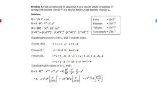 To define relationship among variables
This method is used for determining the
expression for a variable which depends upon
maximum three or four variables only.
Rayeligh’s Method
Methodology:
Let X is a function of X1 ,X2, X3 and mathematically it can be written as
X = f(X1, X2, X3)
This can be also written as
X = K (X1
a , X2
b ,X3
c ) where K is constant and a, b and c are arbitrarily powers
The values of a, b and c are obtained by comparing the powers of the fundamental
dimension on both sides.
 