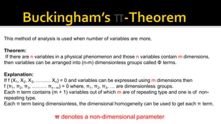 This method of analysis is used when number of variables are more.
Theorem:
If there are n variables in a physical phenomenon and those n variables contain m dimensions,
then variables can be arranged into (n-m) dimensionless groups called Φ terms.
Explanation:
If f (X1, X2, X3, ……… Xn) = 0 and variables can be expressed using m dimensions then
f (π1, π2, π3, ……… πn - m) = 0 where, π1, π2, π3, … are dimensionless groups.
Each π term contains (m + 1) variables out of which m are of repeating type and one is of non-
repeating type.
Each π term being dimensionless, the dimensional homogeneity can be used to get each π term.
π denotes a non-dimensional parameter
 