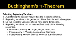 Selecting Repeating Variables:
1. Avoid taking the quantity required as the repeating variable.
2. Repeating variables put together should not form dimensionless group.
3. No two repeating variables should have same dimensions.
4. Repeating variables can be selected from each of the following
properties.
 Geometric property  Length, height, width, area
 Flow property  Velocity, Acceleration, Discharge
 Fluid property  Mass density, Viscosity, Surface tension
 