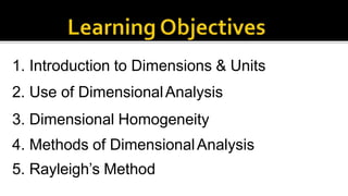 1. Introduction to Dimensions & Units
2. Use of DimensionalAnalysis
3. Dimensional Homogeneity
4. Methods of DimensionalAnalysis
5. Rayleigh’s Method
 