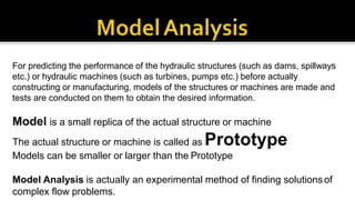 For predicting the performance of the hydraulic structures (such as dams, spillways
etc.) or hydraulic machines (such as turbines, pumps etc.) before actually
constructing or manufacturing, models of the structures or machines are made and
tests are conducted on them to obtain the desired information.
Model is a small replica of the actual structure or machine
The actual structure or machine is called as Prototype
Models can be smaller or larger than the Prototype
Model Analysis is actually an experimental method of finding solutionsof
complex flow problems.
 