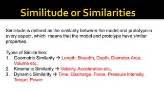 Similitude is defined as the similarity between the model and prototype in
every aspect, which means that the model and prototype have similar
properties.
Types of Similarities:
1. Geometric Similarity  Length, Breadth, Depth, Diameter,Area,
Volume etc.,
2. Kinematic Similarity  Velocity, Acceleration etc.,
3. Dynamic Similarity  Time, Discharge, Force, Pressure Intensity,
Torque, Power
 