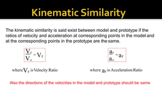 The kinematic similarity is said exist between model and prototype if the
ratios of velocity and acceleration at corresponding points in the model and
at the corresponding points in the prototype are the same.
VP
Vm
 Vr
aP
am
 ar
whereVr isVelocity Ratio where ar is Acceleration Ratio
Also the directions of the velocities in the model and prototype should be same
 