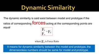 The dynamic similarity is said exist between model and prototype if the
ratios of corresponding forcesacting at the corresponding points are
equal
FP
Fm
 Fr
where Fr is Force Ratio
Also the directions of the velocities in the model and prototype should be same
It means for dynamic similarity between the model and prototype, the
dimensionless numbers should be same for model and prototype.
 