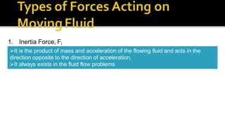 1. Inertia Force, Fi
It is the product of mass and acceleration of the flowing fluid and acts in the
direction opposite to the direction of acceleration.
It always exists in the fluid flow problems
 