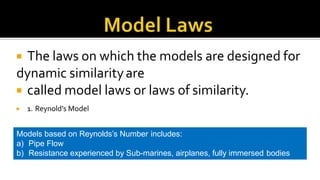  The laws on which the models are designed for
dynamic similarityare
 called model laws or laws of similarity.
 1. Reynold’s Model
Models based on Reynolds’s Number includes:
a) Pipe Flow
b) Resistance experienced by Sub-marines, airplanes, fully immersed bodies
 