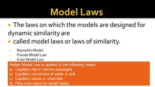  The laws on which the models are designed for
dynamic similarityare
 called model laws or laws of similarity.
1. Reynold’s Model
2. Froude Model Law
3. Euler Model Law
4. Weber Model LawWeber Model Law is applied in the following cases:
a) Capillary rise in narrow passages
b) Capillary movement of water in soil
c) Capillary waves in channels
d) Flow over weirs for small heads
 