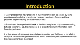 Many practical real flow problems in fluid mechanics can be solved by using
equations and analytical procedures. However, solutions of some real flow
problems depend heavily on experimental data.
Sometimes, the experimental work in the laboratory is not only time-consuming,
but also expensive. So, the main goal is to extract maximum information from
fewest experiments.
In this regard, dimensional analysis is an important tool that helps in correlating
analytical results with experimental data and to predict the prototype behavior from
the measurements on the model.
 