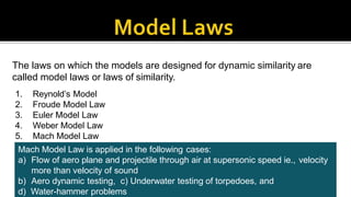 The laws on which the models are designed for dynamic similarity are
called model laws or laws of similarity.
1. Reynold’s Model
2. Froude Model Law
3. Euler Model Law
4. Weber Model Law
5. Mach Model Law
Mach Model Law is applied in the following cases:
a) Flow of aero plane and projectile through air at supersonic speed ie., velocity
more than velocity of sound
b) Aero dynamic testing, c) Underwater testing of torpedoes, and
d) Water-hammer problems
 