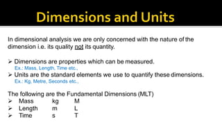 In dimensional analysis we are only concerned with the nature of the
dimension i.e. its quality not its quantity.
 Dimensions are properties which can be measured.
Ex.: Mass, Length, Time etc.,
 Units are the standard elements we use to quantify these dimensions.
Ex.: Kg, Metre, Seconds etc.,
The following are the Fundamental Dimensions (MLT)
 Mass
 Length
kg
m
M
L
 Time s T
 