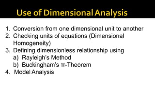 1. Conversion from one dimensional unit to another
2. Checking units of equations (Dimensional
Homogeneity)
3. Defining dimensionless relationship using
a) Rayleigh’s Method
b) Buckingham’s π-Theorem
4. Model Analysis
 