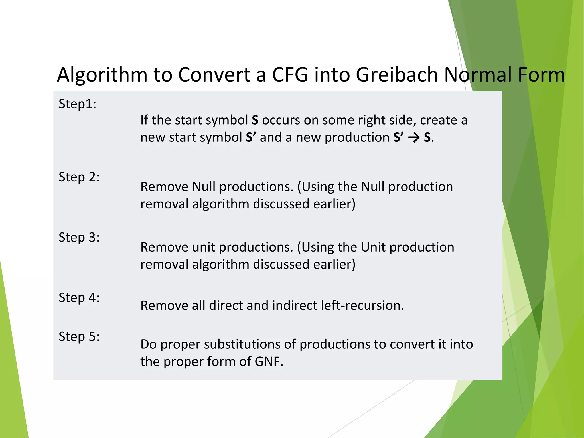 Step1:
If the start symbol S occurs on some right side, create a
new start symbol S’ and a new production S’ → S.
Step 2:
Remove Null productions. (Using the Null production
removal algorithm discussed earlier)
Step 3:
Remove unit productions. (Using the Unit production
removal algorithm discussed earlier)
Step 4:
Remove all direct and indirect left-recursion.
Step 5:
Do proper substitutions of productions to convert it into
the proper form of GNF.
Algorithm to Convert a CFG into Greibach Normal Form
Greibach Normal Form
 