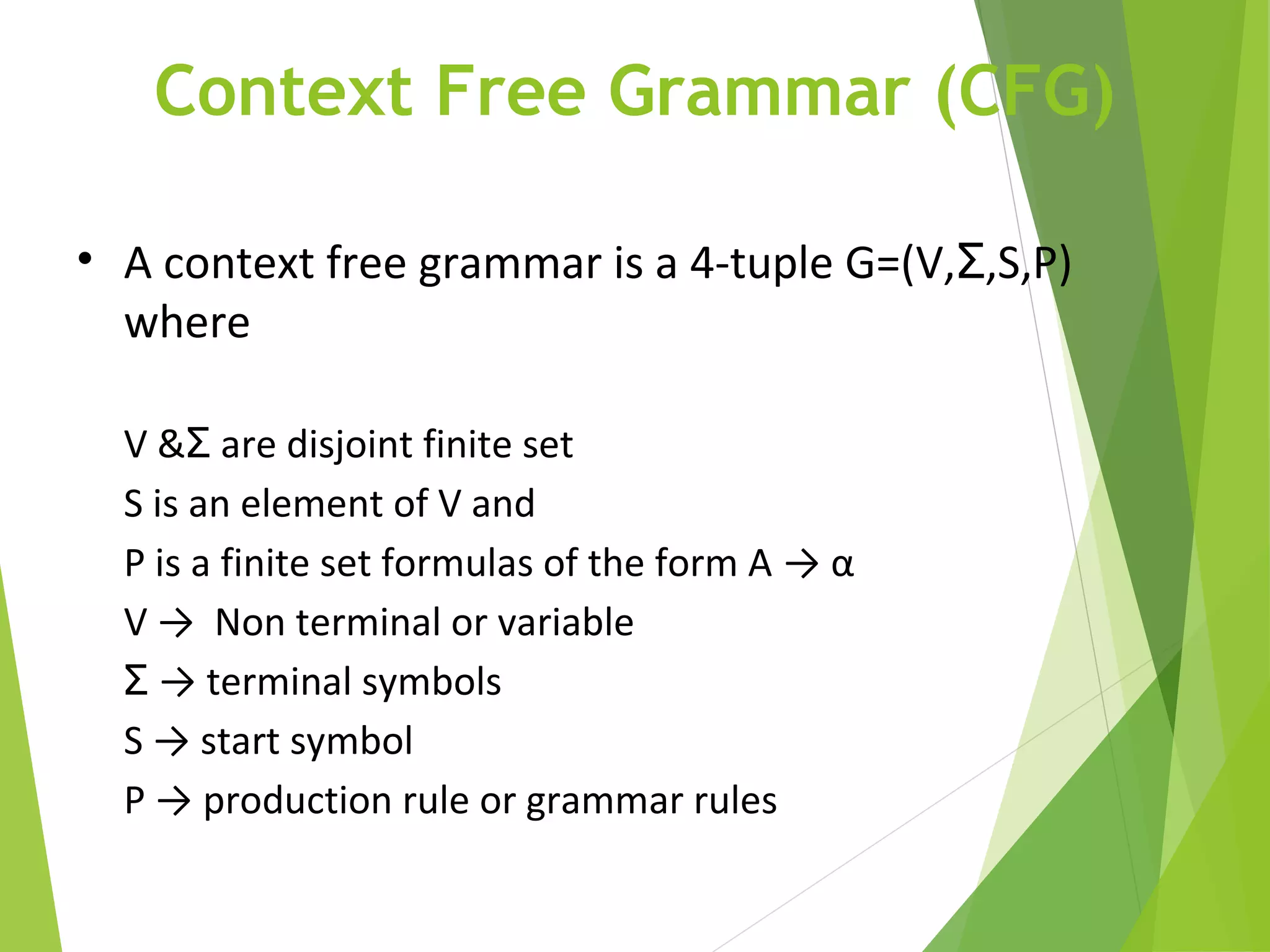 Context Free Grammar (CFG)
• A context free grammar is a 4-tuple G=(V, ,S,P)Ʃ
where
V & are disjoint finite setƩ
S is an element of V and
P is a finite set formulas of the form A → α
V → Non terminal or variable
Ʃ → terminal symbols
S → start symbol
P → production rule or grammar rules
 