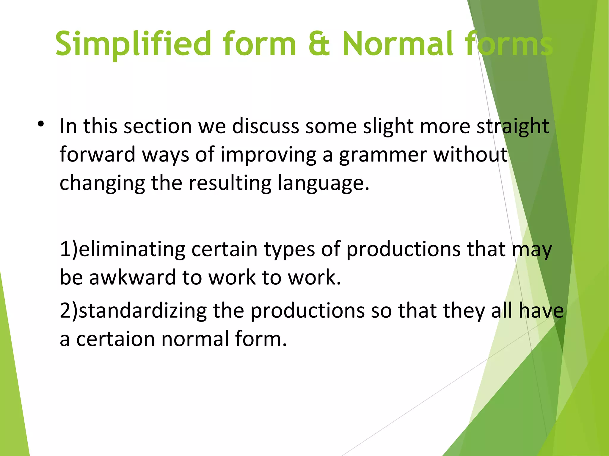 Simplified form & Normal forms
• In this section we discuss some slight more straight
forward ways of improving a grammer without
changing the resulting language.
1)eliminating certain types of productions that may
be awkward to work to work.
2)standardizing the productions so that they all have
a certaion normal form.
 